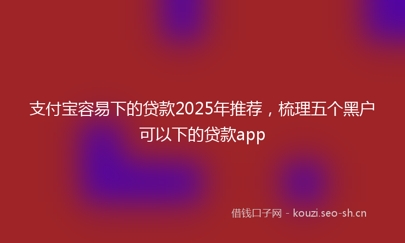 支付宝容易下的贷款2025年推荐,梳理五个黑户可以下的贷款app