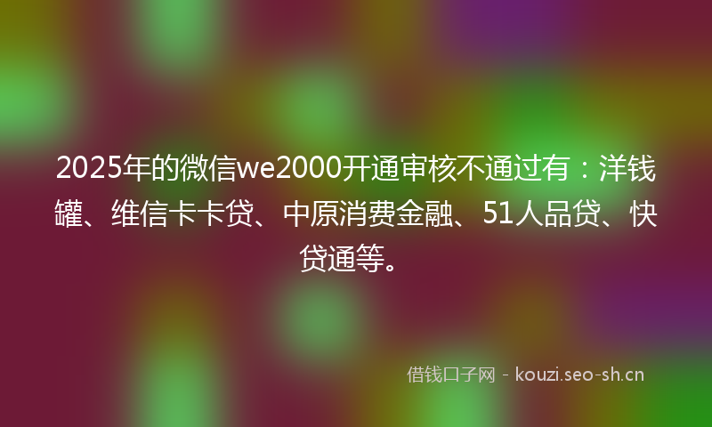 2025年的微信we2000开通审核不通过有：洋钱罐、维信卡卡贷、中原消费金融、51人品贷、快贷通等。