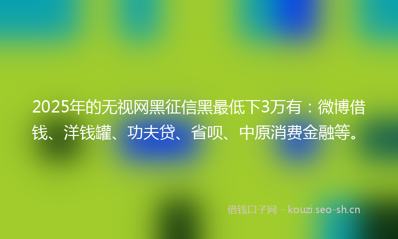 2025年的无视网黑征信黑最低下3万有：微博借钱、洋钱罐、功夫贷、省呗、中原消费金融等。
