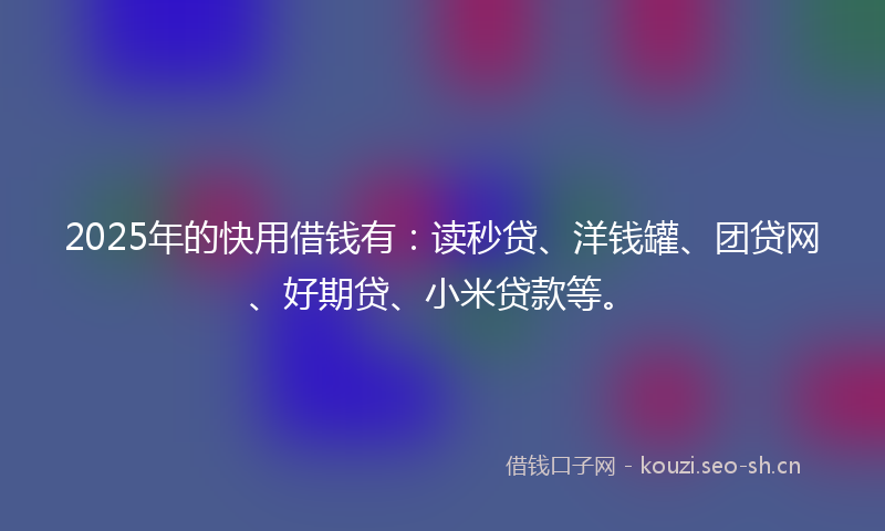 2025年的快用借钱有：读秒贷、洋钱罐、团贷网、好期贷、小米贷款等。