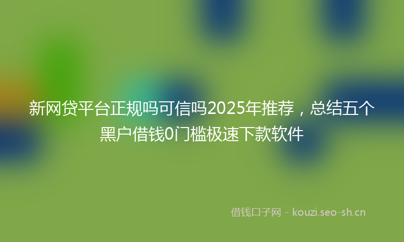 新网贷平台正规吗可信吗2025年推荐，总结五个黑户借钱0门槛极速下款软件