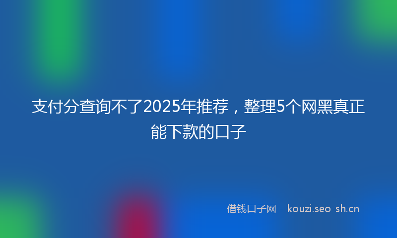 支付分查询不了2025年推荐，整理5个网黑真正能下款的口子
