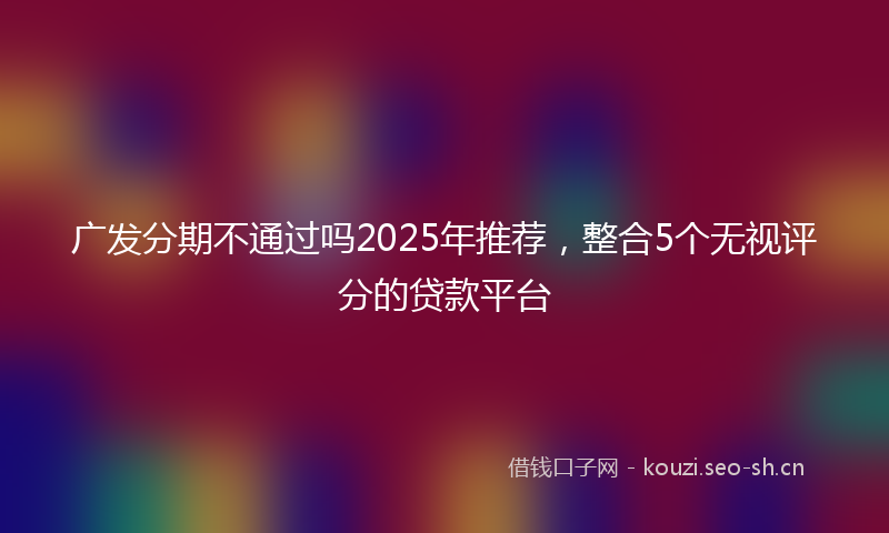 广发分期不通过吗2025年推荐，整合5个无视评分的贷款平台