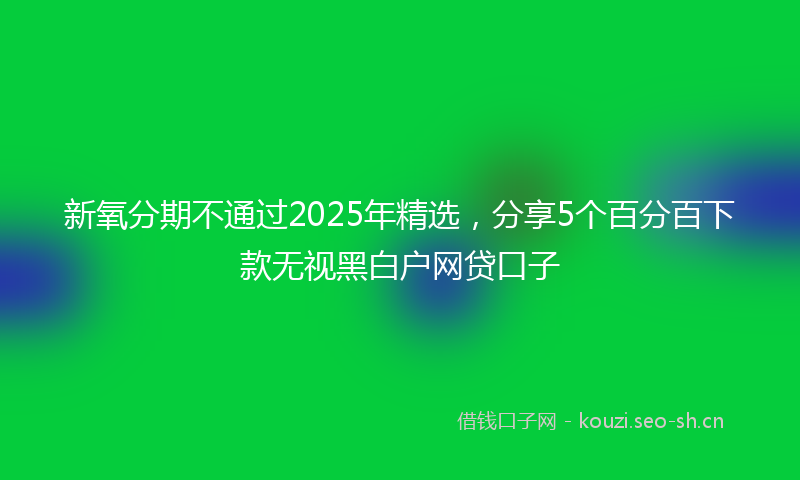 新氧分期不通过2025年精选，分享5个百分百下款无视黑白户网贷口子