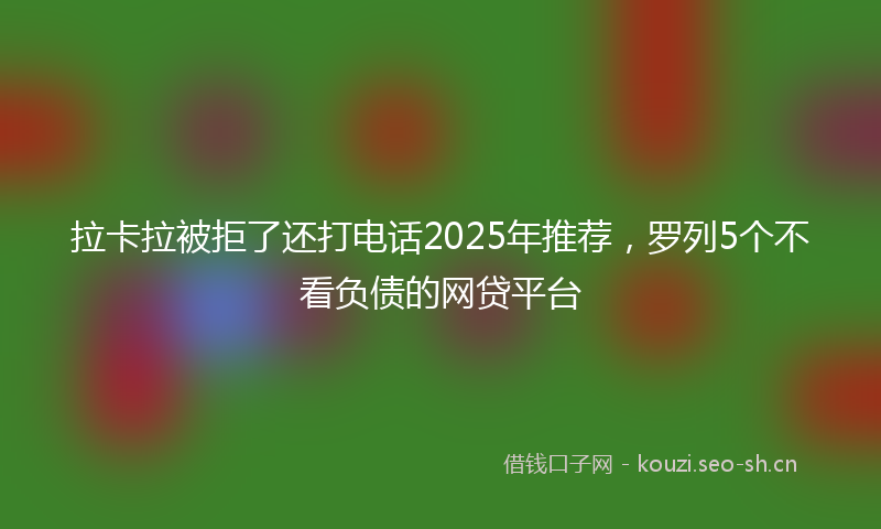 拉卡拉被拒了还打电话2025年推荐，罗列5个不看负债的网贷平台