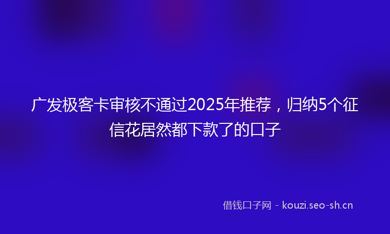 广发极客卡审核不通过2025年推荐，归纳5个征信花居然都下款了的口子