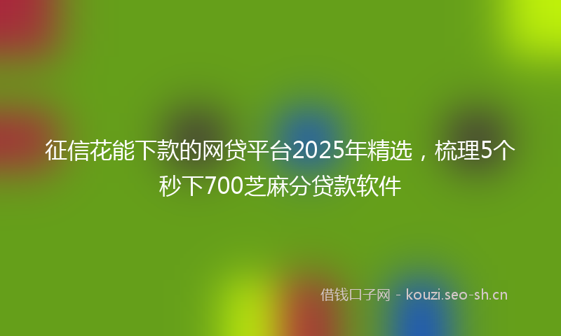 征信花能下款的网贷平台2025年精选，梳理5个秒下700芝麻分贷款软件