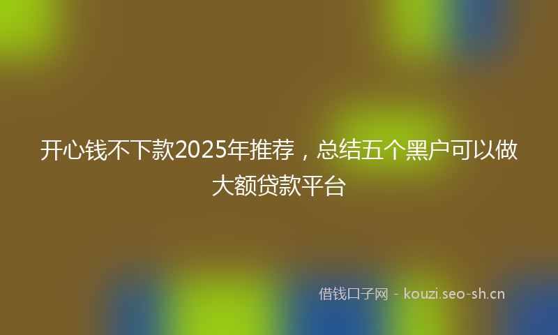 开心钱不下款2025年推荐，总结五个黑户可以做大额贷款平台