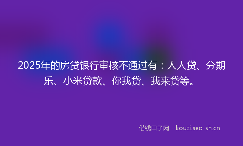 2025年的房贷银行审核不通过有：人人贷、分期乐、小米贷款、你我贷、我来贷等。