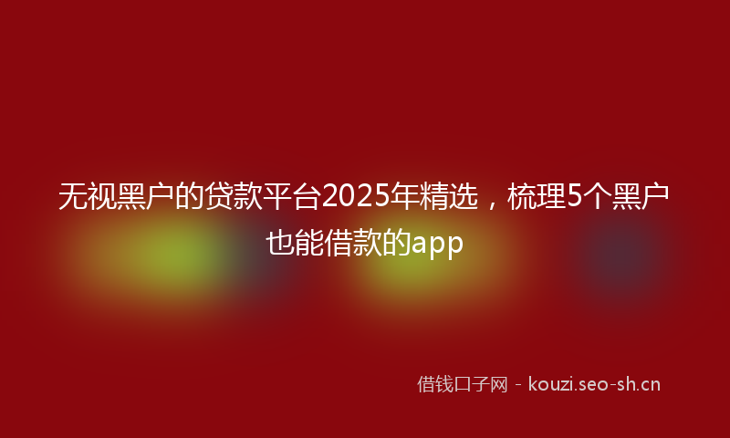 无视黑户的贷款平台2025年精选，梳理5个黑户也能借款的app