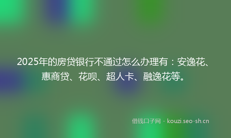 2025年的房贷银行不通过怎么办理有：安逸花、惠商贷、花呗、超人卡、融逸花等。