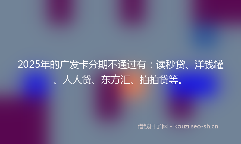 2025年的广发卡分期不通过有：读秒贷、洋钱罐、人人贷、东方汇、拍拍贷等。