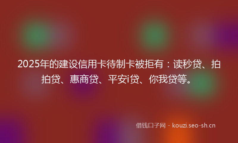 2025年的建设信用卡待制卡被拒有：读秒贷、拍拍贷、惠商贷、平安i贷、你我贷等。