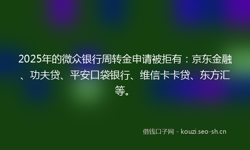 2025年的微众银行周转金申请被拒有：京东金融、功夫贷、平安口袋银行、维信卡卡贷、东方汇等。