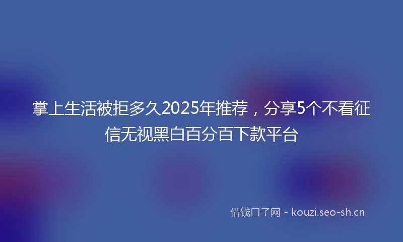 掌上生活被拒多久2025年推荐，分享5个不看征信无视黑白百分百下款平台
