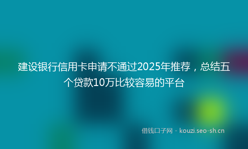 建设银行信用卡申请不通过2025年推荐，总结五个贷款10万比较容易的平台