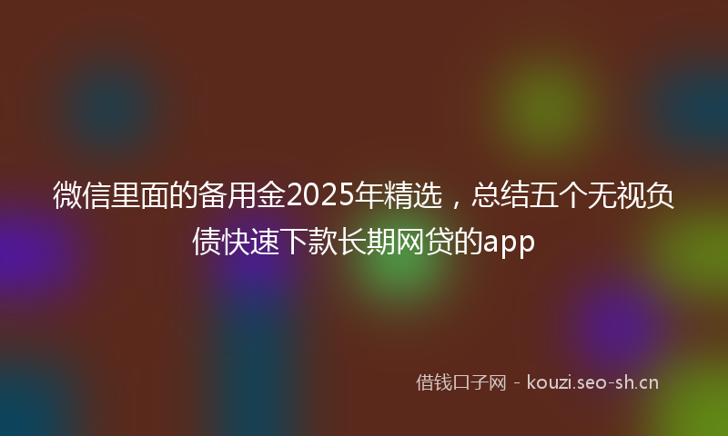微信里面的备用金2025年精选，总结五个无视负债快速下款长期网贷的app