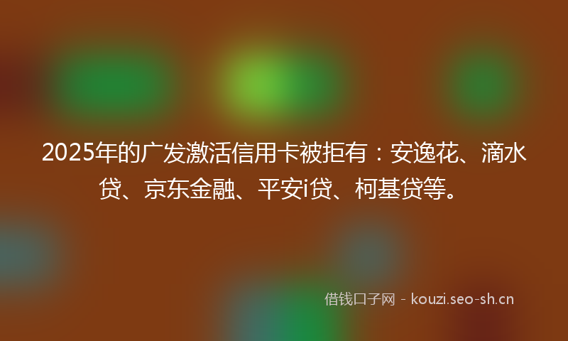 2025年的广发激活信用卡被拒有：安逸花、滴水贷、京东金融、平安i贷、柯基贷等。