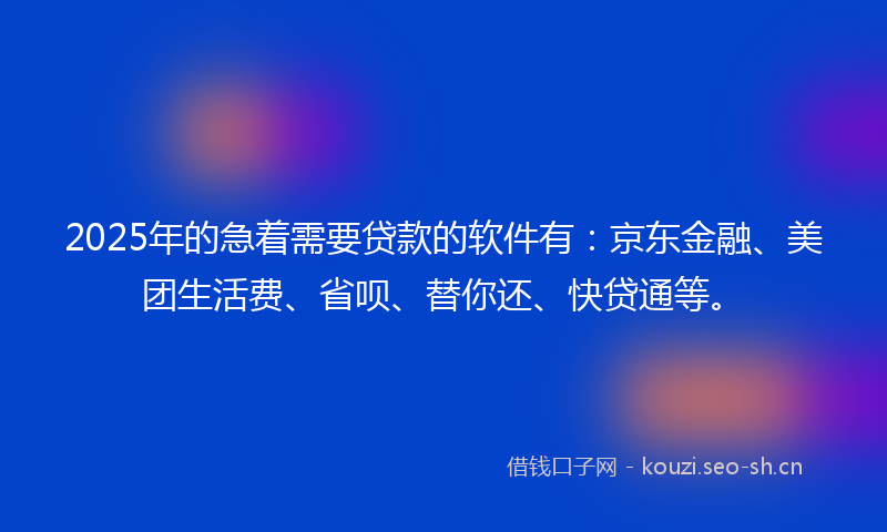 2025年的急着需要贷款的软件有：京东金融、美团生活费、省呗、替你还、快贷通等。