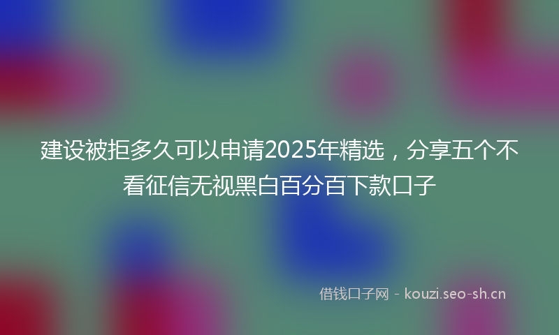 建设被拒多久可以申请2025年精选，分享五个不看征信无视黑白百分百下款口子