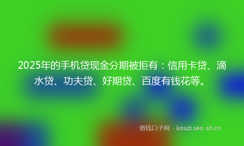 2025年的手机贷现金分期被拒有：信用卡贷、滴水贷、功夫贷、好期贷、百度有钱花等。