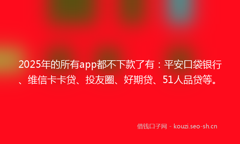2025年的所有app都不下款了有：平安口袋银行、维信卡卡贷、投友圈、好期贷、51人品贷等。