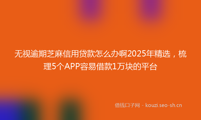 无视逾期芝麻信用贷款怎么办啊2025年精选，梳理5个APP容易借款1万块的平台