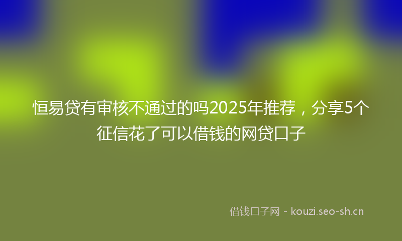 恒易贷有审核不通过的吗2025年推荐，分享5个征信花了可以借钱的网贷口子