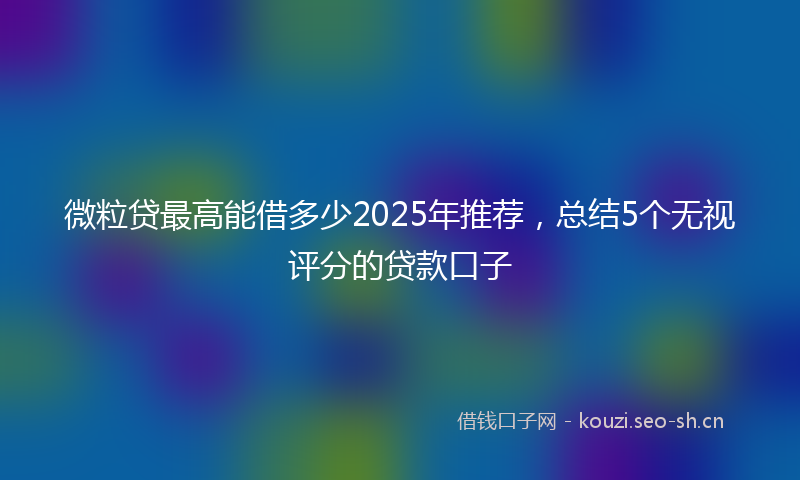 微粒贷最高能借多少2025年推荐，总结5个无视评分的贷款口子