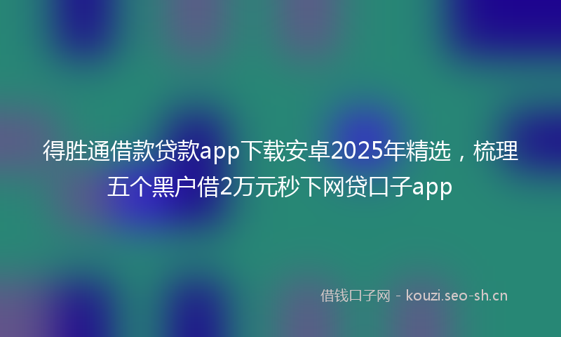 得胜通借款贷款app下载安卓2025年精选，梳理五个黑户借2万元秒下网贷口子app