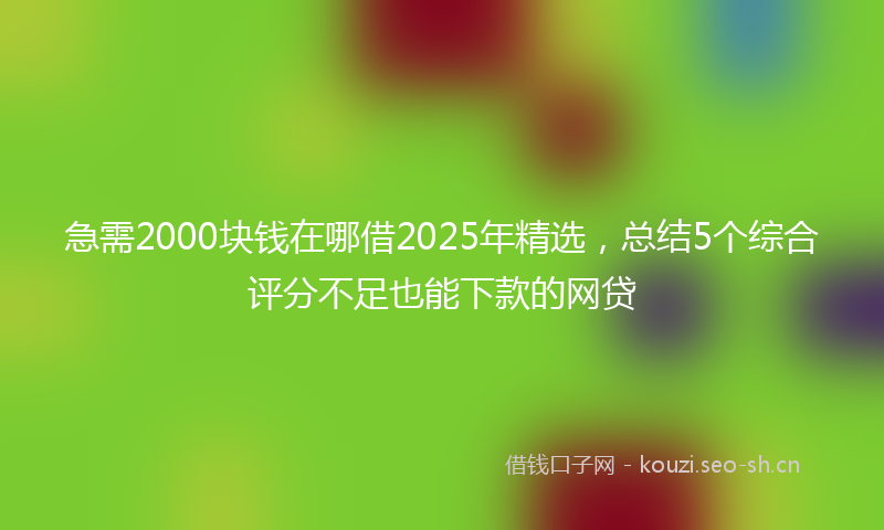 急需2000块钱在哪借2025年精选，总结5个综合评分不足也能下款的网贷