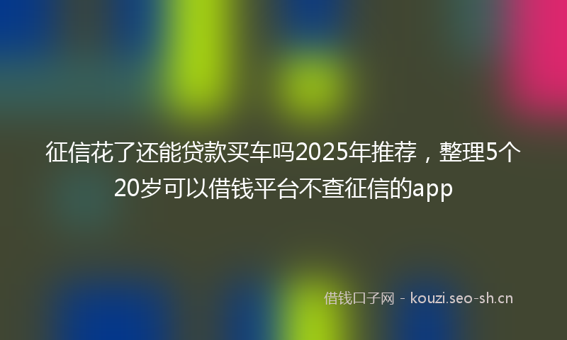 征信花了还能贷款买车吗2025年推荐，整理5个20岁可以借钱平台不查征信的app