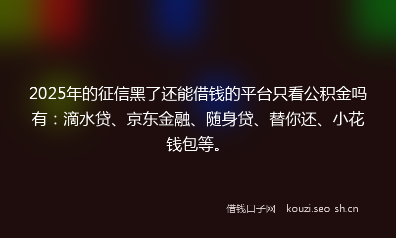 2025年的征信黑了还能借钱的平台只看公积金吗有：滴水贷、京东金融、随身贷、替你还、小花钱包等。
