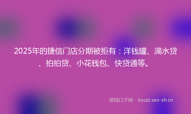 2025年的捷信门店分期被拒有：洋钱罐、滴水贷、拍拍贷、小花钱包、快贷通等。