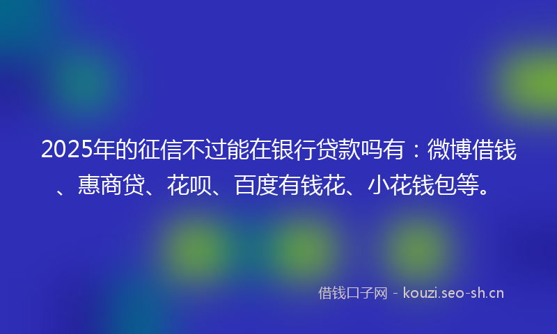 2025年的征信不过能在银行贷款吗有：微博借钱、惠商贷、花呗、百度有钱花、小花钱包等。