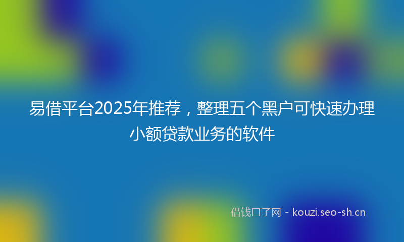 易借平台2025年推荐，整理五个黑户可快速办理小额贷款业务的软件