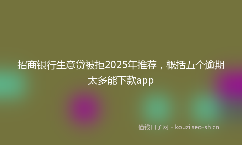 招商银行生意贷被拒2025年推荐,概括五个逾期太多能下款app