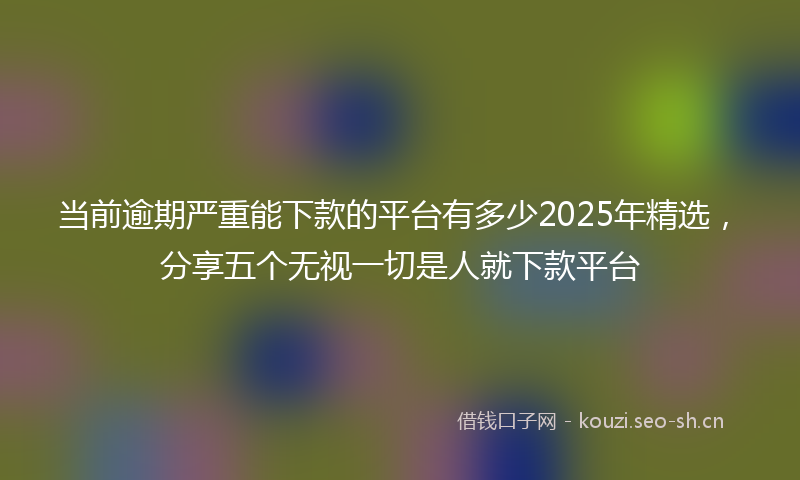 当前逾期严重能下款的平台有多少2025年精选，分享五个无视一切是人就下款平台