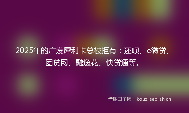 2025年的广发犀利卡总被拒有：还呗、e微贷、团贷网、融逸花、快贷通等。