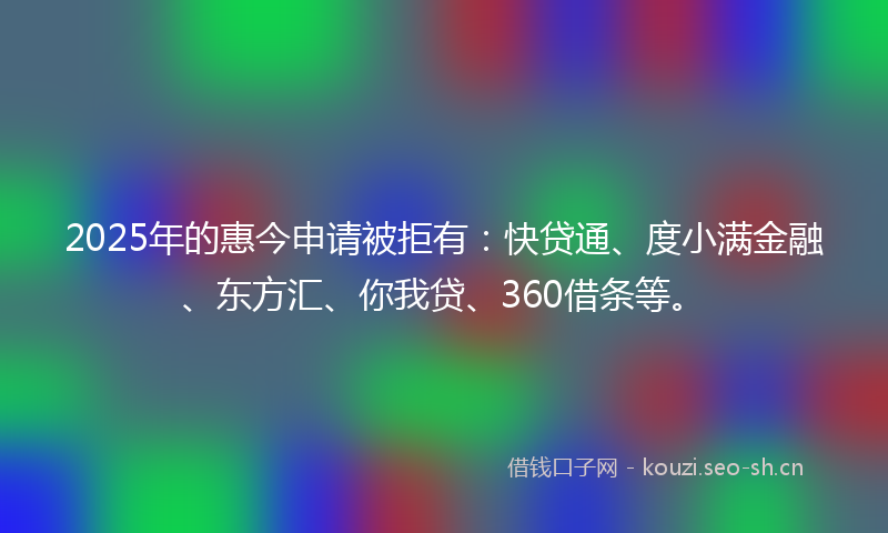 2025年的惠今申请被拒有：快贷通、度小满金融、东方汇、你我贷、360借条等。