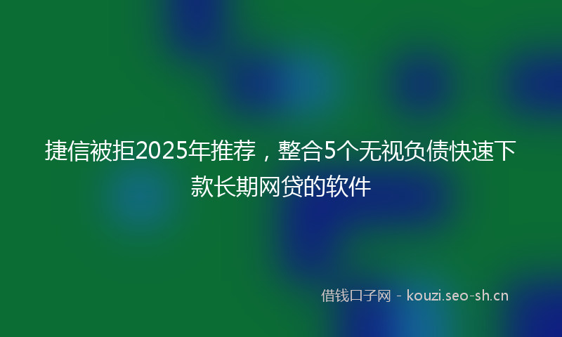 捷信被拒2025年推荐，整合5个无视负债快速下款长期网贷的软件