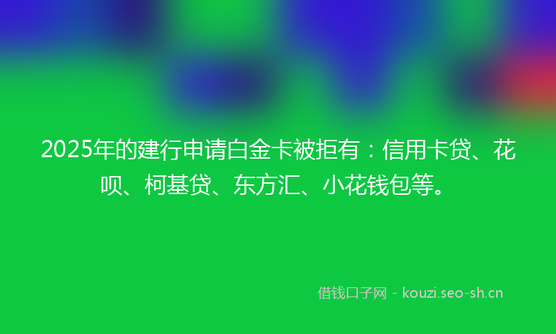 2025年的建行申请白金卡被拒有：信用卡贷、花呗、柯基贷、东方汇、小花钱包等。