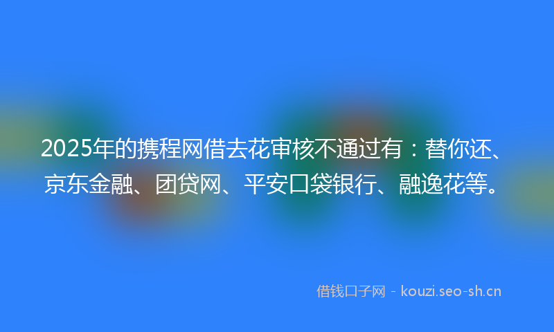 2025年的携程网借去花审核不通过有：替你还、京东金融、团贷网、平安口袋银行、融逸花等。