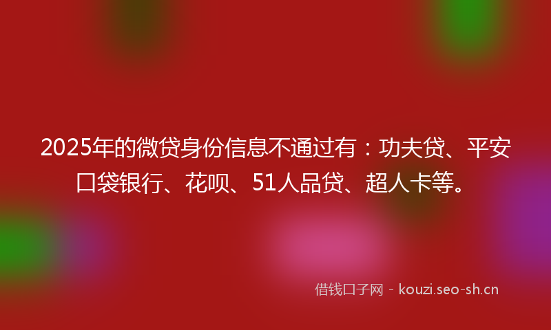 2025年的微贷身份信息不通过有：功夫贷、平安口袋银行、花呗、51人品贷、超人卡等。