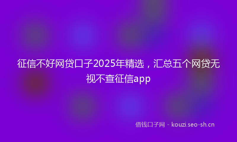 征信不好网贷口子2025年精选，汇总五个网贷无视不查征信app