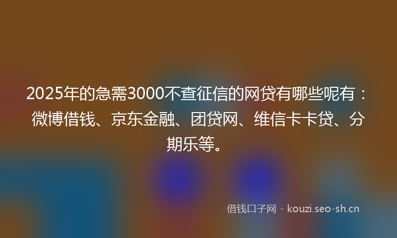 2025年的急需3000不查征信的网贷有哪些呢有：微博借钱、京东金融、团贷网、维信卡卡贷、分期乐等。