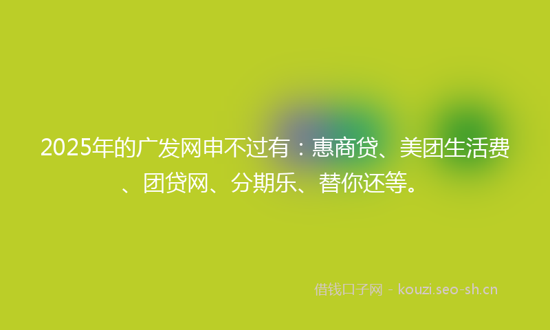 2025年的广发网申不过有：惠商贷、美团生活费、团贷网、分期乐、替你还等。