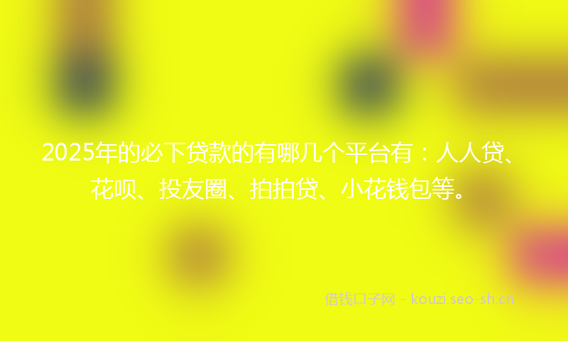 2025年的必下贷款的有哪几个平台有：人人贷、花呗、投友圈、拍拍贷、小花钱包等。