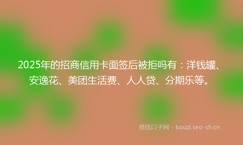 2025年的招商信用卡面签后被拒吗有:洋钱罐、安逸花、美团生活费、人人贷、分期乐等。