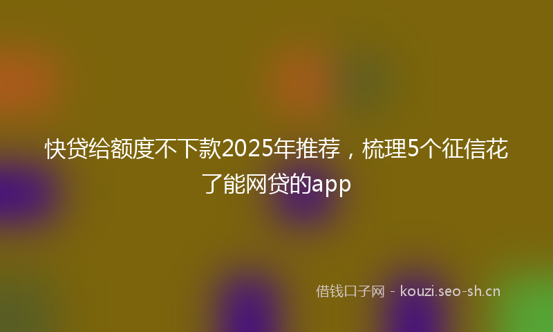 快贷给额度不下款2025年推荐，梳理5个征信花了能网贷的app